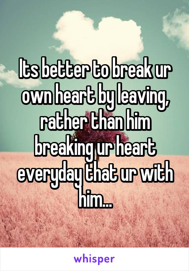 Its better to break ur own heart by leaving, rather than him breaking ur heart everyday that ur with him...