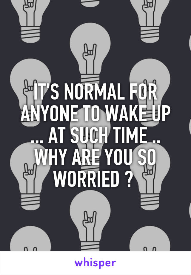 IT'S NORMAL FOR ANYONE TO WAKE UP ... AT SUCH TIME .. WHY ARE YOU SO WORRIED ? 