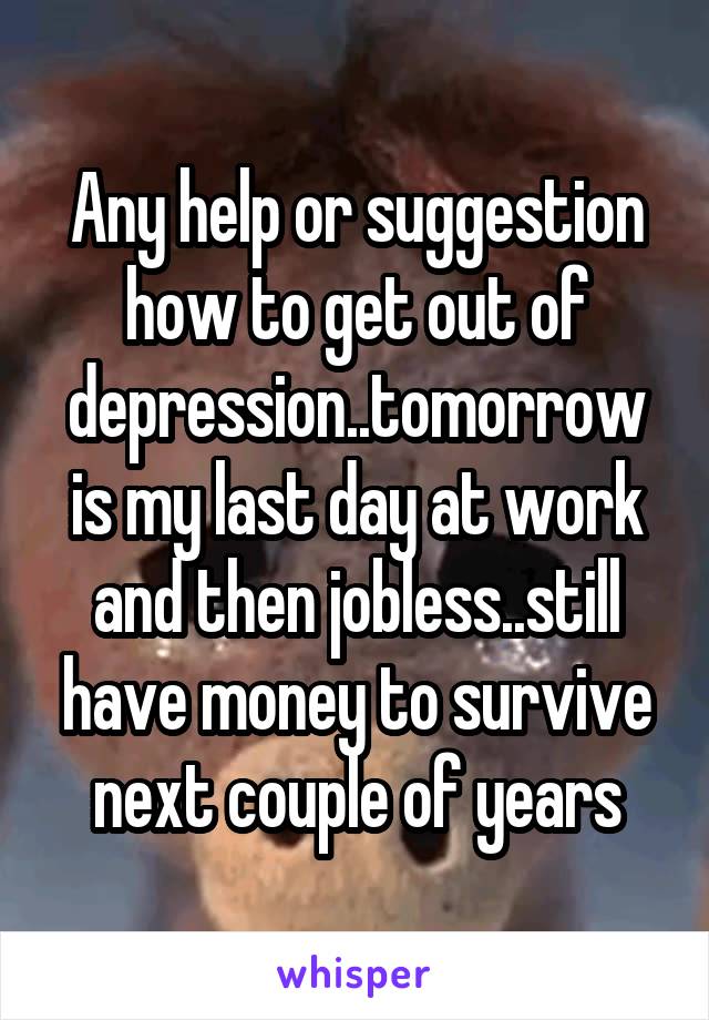 Any help or suggestion how to get out of depression..tomorrow is my last day at work and then jobless..still have money to survive next couple of years