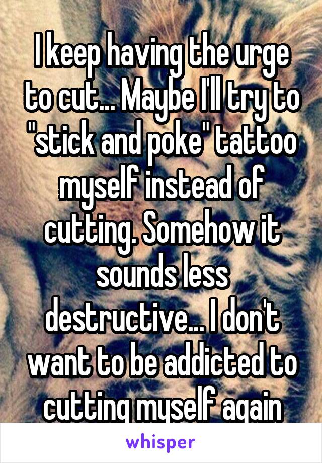 I keep having the urge to cut... Maybe I'll try to "stick and poke" tattoo myself instead of cutting. Somehow it sounds less destructive... I don't want to be addicted to cutting myself again