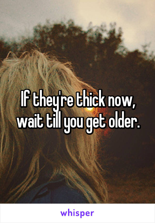 If they're thick now, wait till you get older.