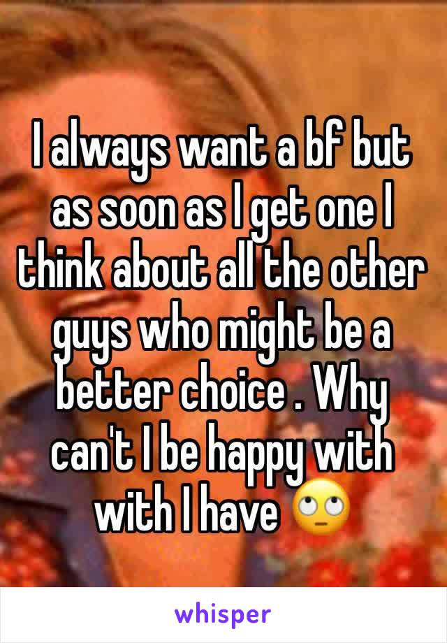 I always want a bf but as soon as I get one I think about all the other guys who might be a better choice . Why can't I be happy with with I have 🙄