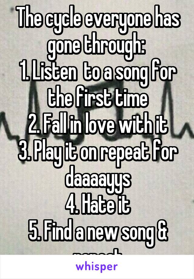 The cycle everyone has gone through: 
1. Listen  to a song for the first time
2. Fall in love with it
3. Play it on repeat for daaaayys
4. Hate it
5. Find a new song & repeat