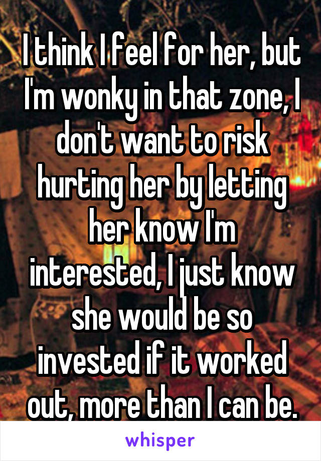 I think I feel for her, but I'm wonky in that zone, I don't want to risk hurting her by letting her know I'm interested, I just know she would be so invested if it worked out, more than I can be.