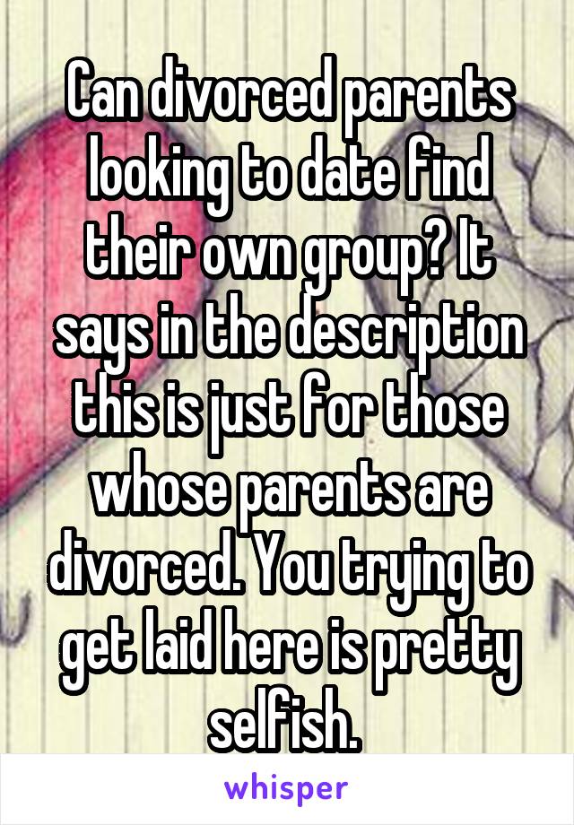 Can divorced parents looking to date find their own group? It says in the description this is just for those whose parents are divorced. You trying to get laid here is pretty selfish. 