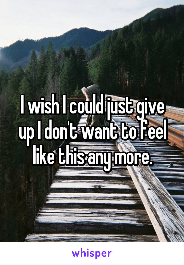 I wish I could just give up I don't want to feel like this any more.