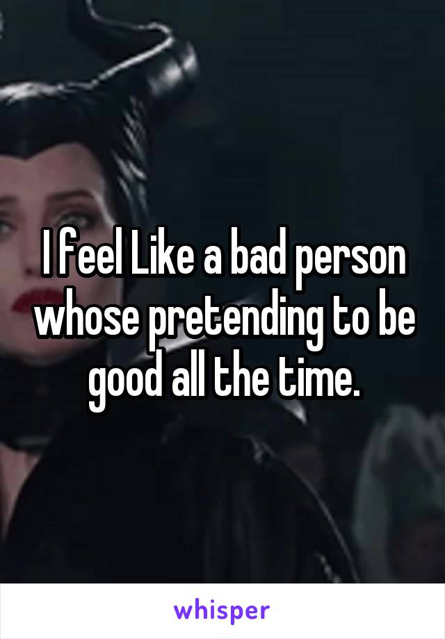 I feel Like a bad person whose pretending to be good all the time.