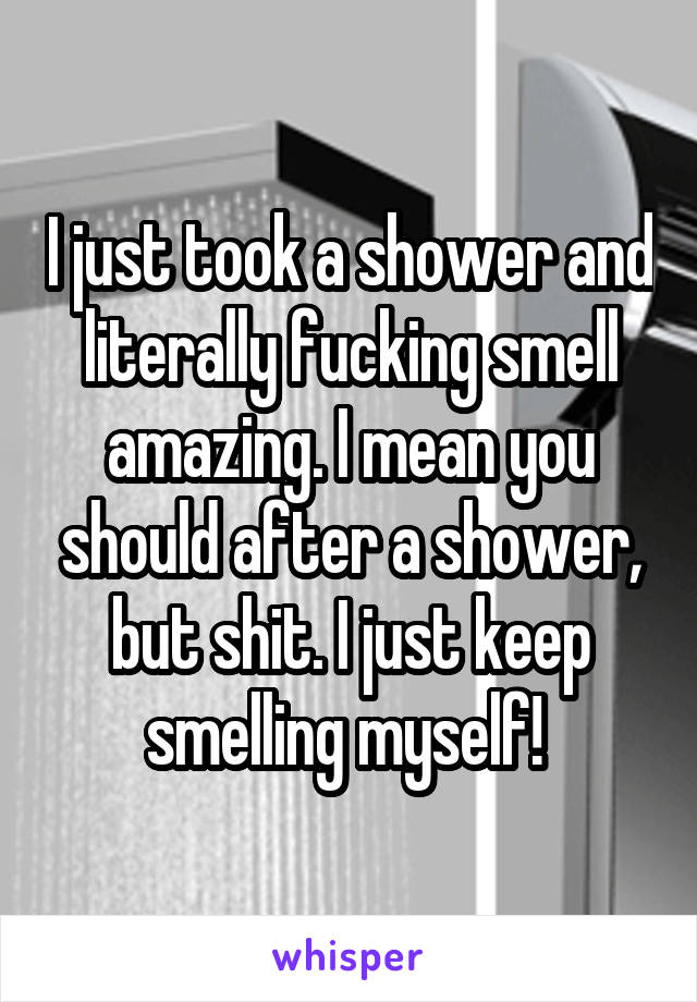 I just took a shower and literally fucking smell amazing. I mean you should after a shower, but shit. I just keep smelling myself! 