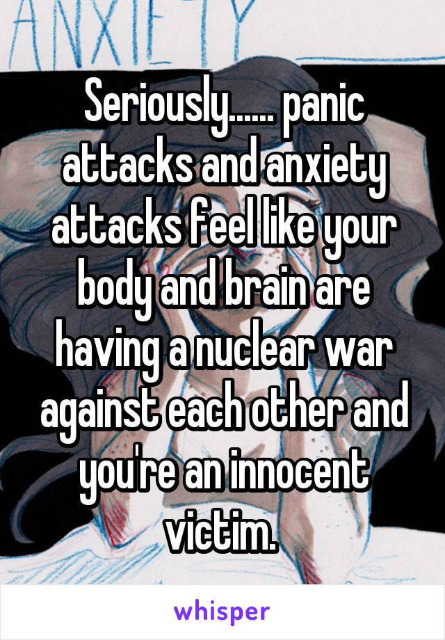 Seriously...... panic attacks and anxiety attacks feel like your body and brain are having a nuclear war against each other and you're an innocent victim. 