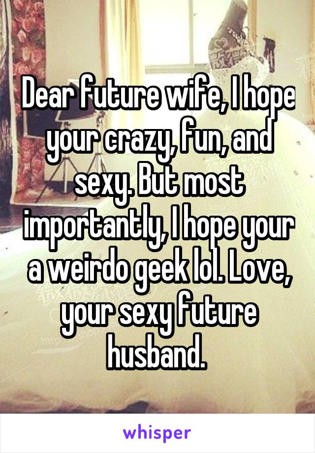 Dear future wife, I hope your crazy, fun, and sexy. But most importantly, I hope your a weirdo geek lol. Love, your sexy future husband. 