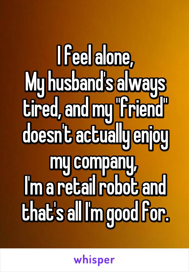 I feel alone,
My husband's always tired, and my "friend" doesn't actually enjoy my company, 
I'm a retail robot and that's all I'm good for.