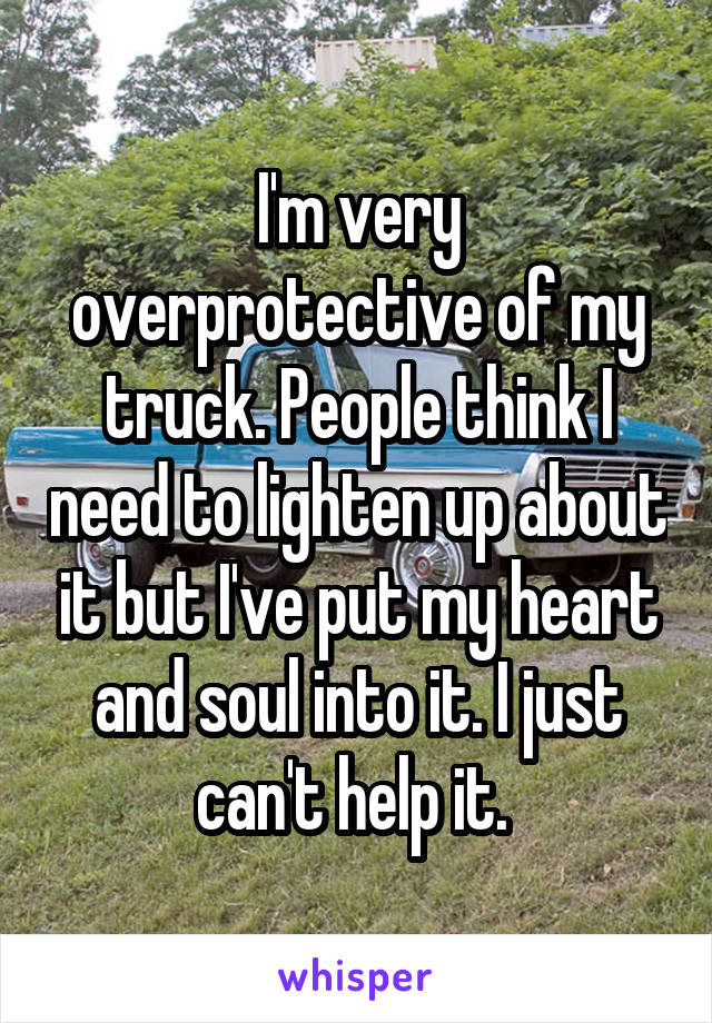 I'm very overprotective of my truck. People think I need to lighten up about it but I've put my heart and soul into it. I just can't help it. 