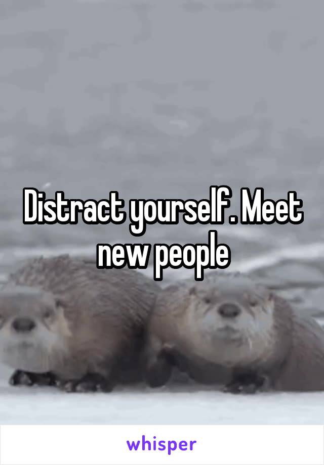 Distract yourself. Meet new people