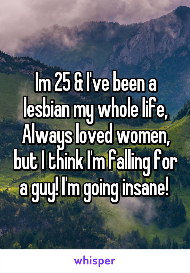 Im 25 & I've been a lesbian my whole life, Always loved women, but I think I'm falling for a guy! I'm going insane! 