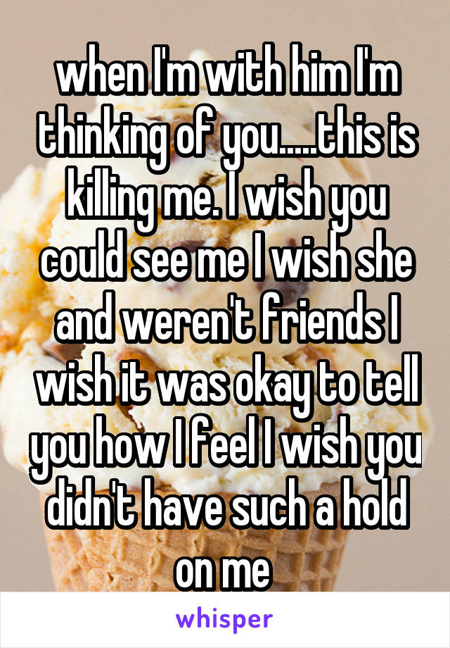 when I'm with him I'm thinking of you.....this is killing me. I wish you could see me I wish she and weren't friends I wish it was okay to tell you how I feel I wish you didn't have such a hold on me 