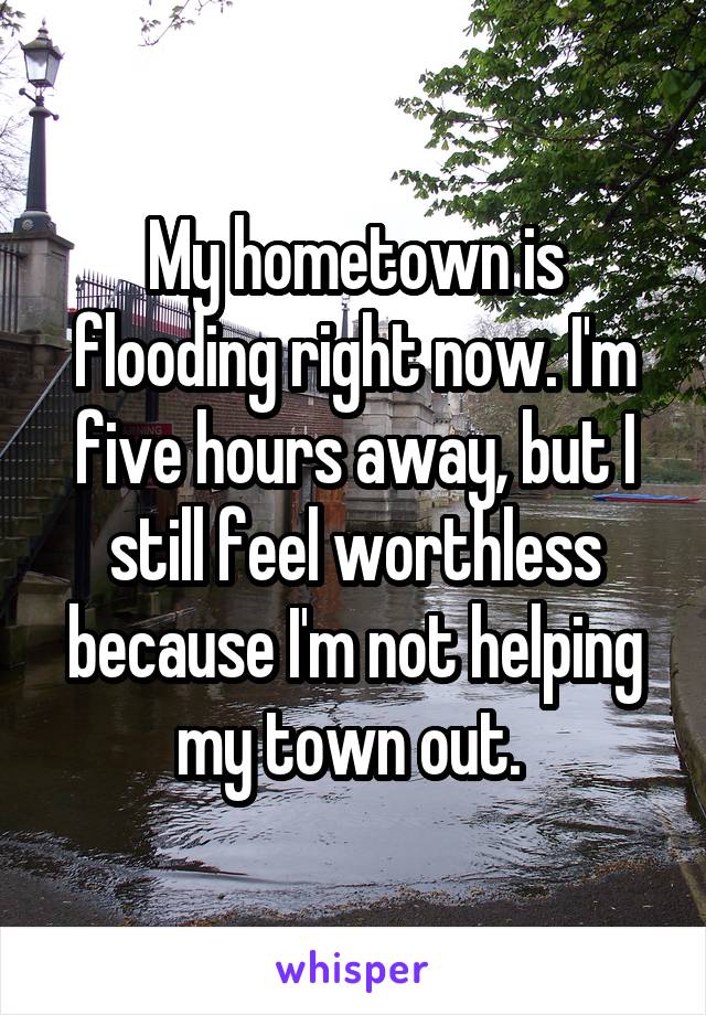 My hometown is flooding right now. I'm five hours away, but I still feel worthless because I'm not helping my town out. 