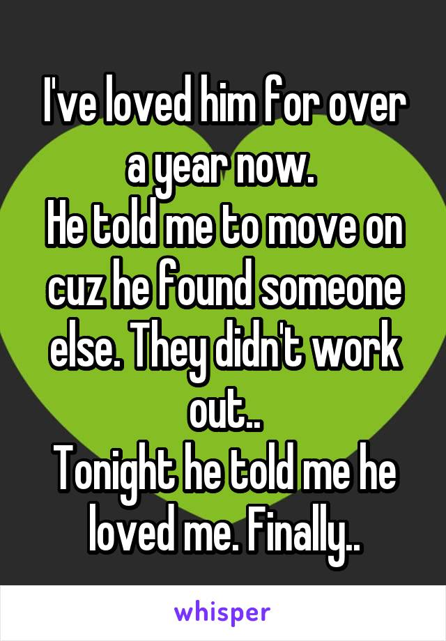 I've loved him for over a year now. 
He told me to move on cuz he found someone else. They didn't work out..
Tonight he told me he loved me. Finally..