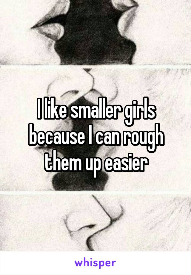 I like smaller girls because I can rough them up easier