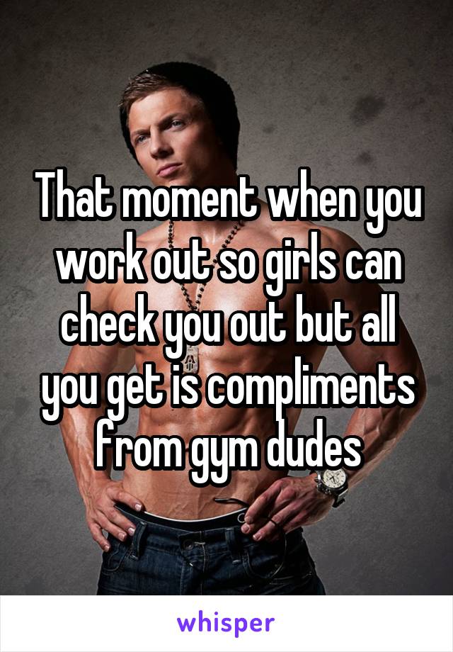 That moment when you work out so girls can check you out but all you get is compliments from gym dudes