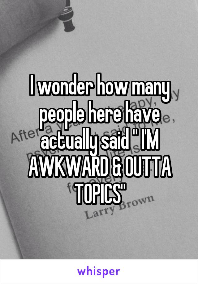 I wonder how many people here have actually said " I'M AWKWARD & OUTTA TOPICS"