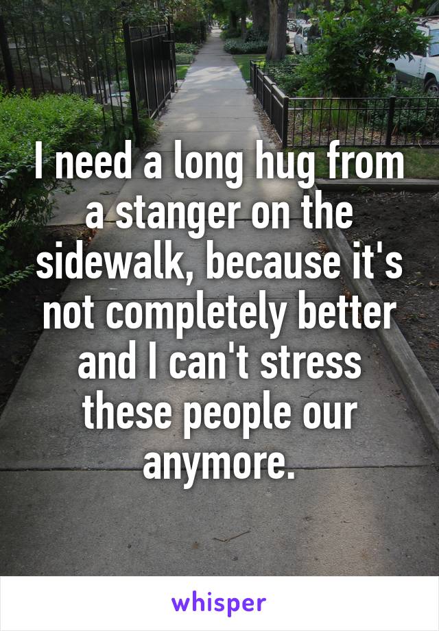 I need a long hug from a stanger on the sidewalk, because it's not completely better and I can't stress these people our anymore.