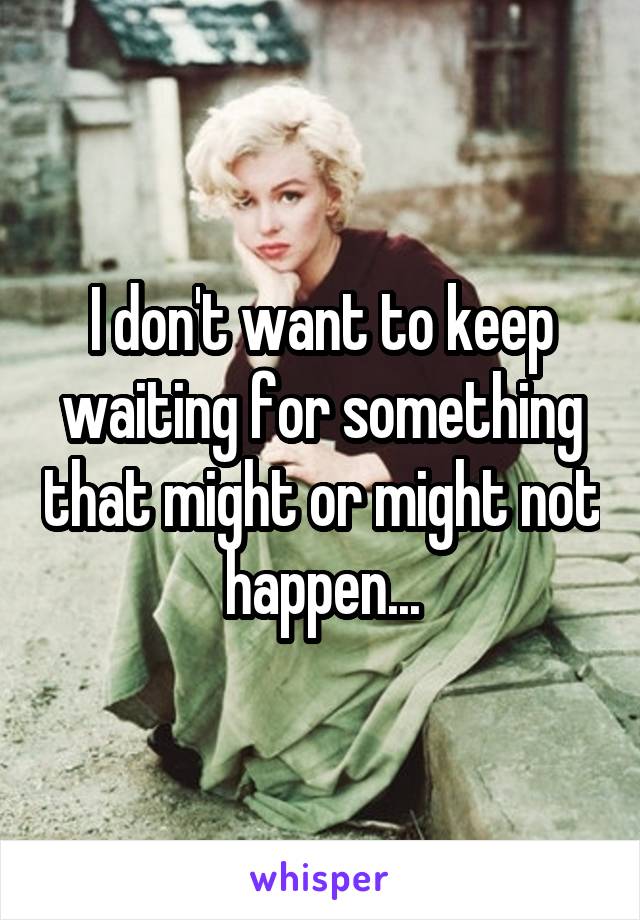 I don't want to keep waiting for something that might or might not happen...