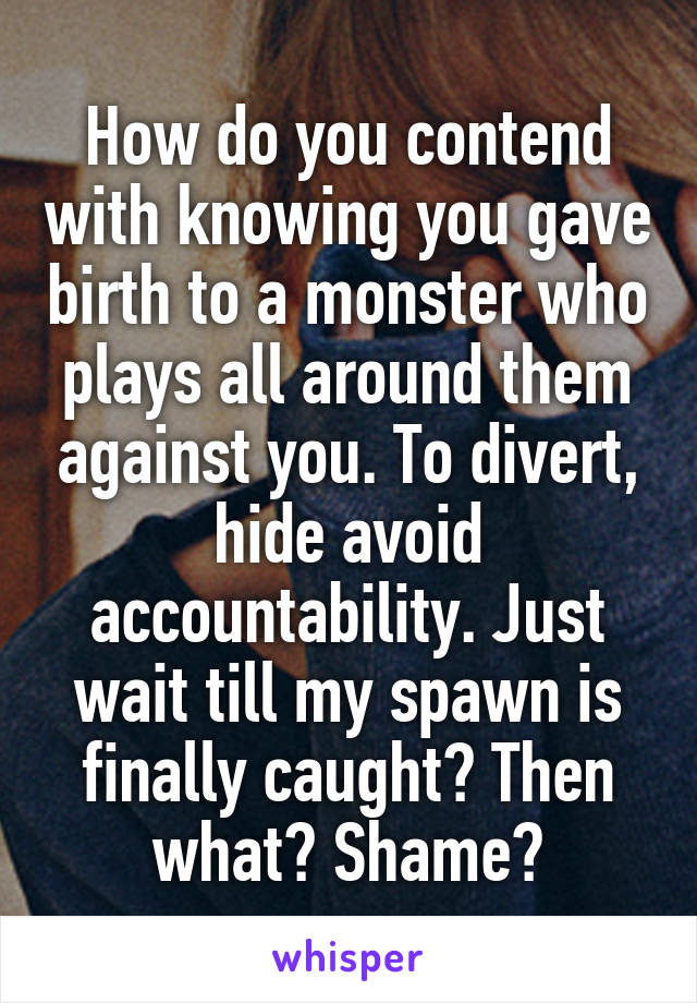 How do you contend with knowing you gave birth to a monster who plays all around them against you. To divert, hide avoid accountability. Just wait till my spawn is finally caught? Then what? Shame?