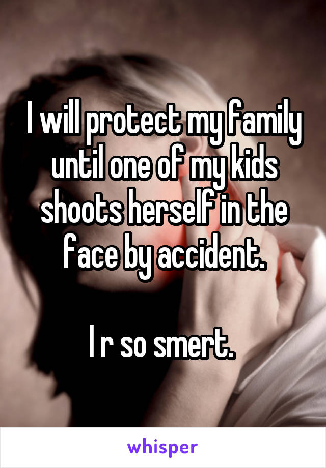 I will protect my family until one of my kids shoots herself in the face by accident.

I r so smert. 