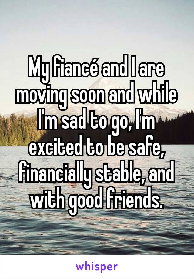 My fiancé and I are moving soon and while I'm sad to go, I'm excited to be safe, financially stable, and with good friends.