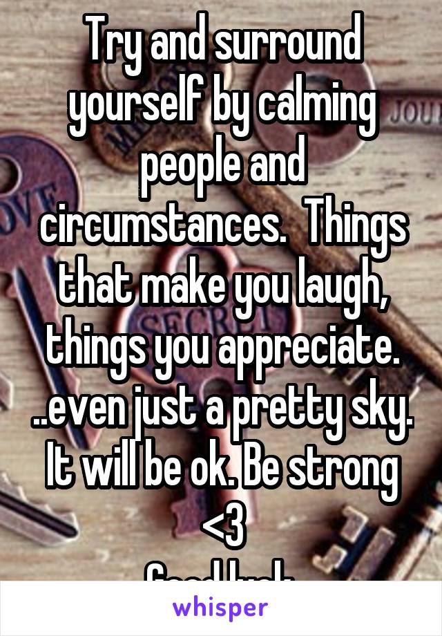 Try and surround yourself by calming people and circumstances.  Things that make you laugh, things you appreciate. ..even just a pretty sky. It will be ok. Be strong <3
Good luck.