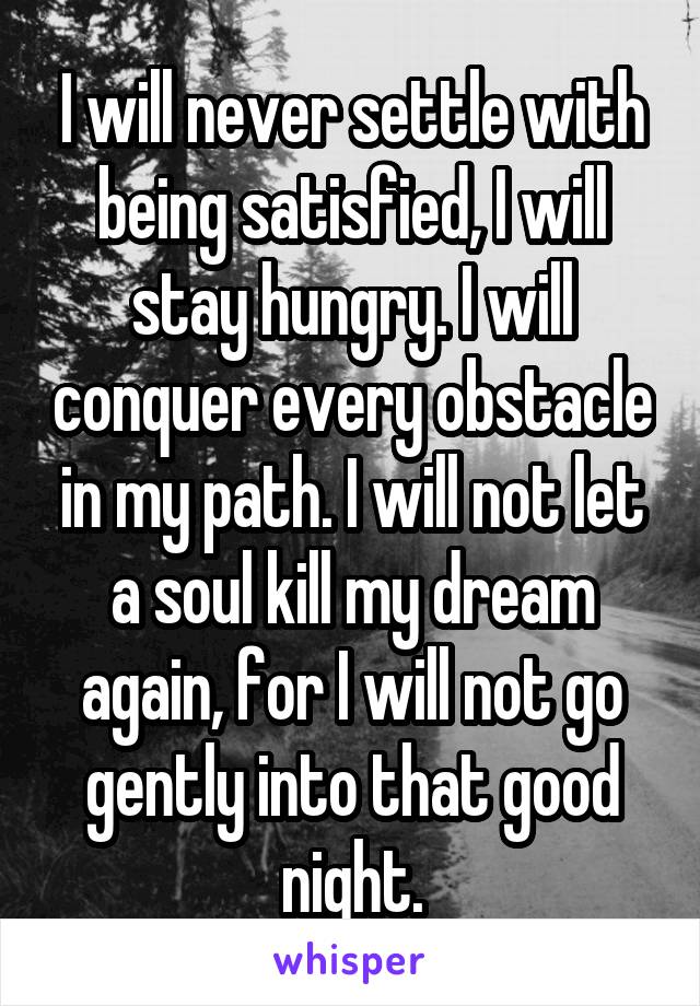 I will never settle with being satisfied, I will stay hungry. I will conquer every obstacle in my path. I will not let a soul kill my dream again, for I will not go gently into that good night.