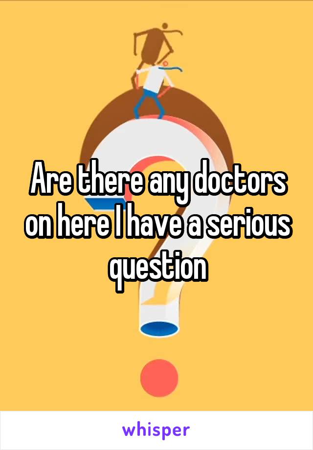 Are there any doctors on here I have a serious question