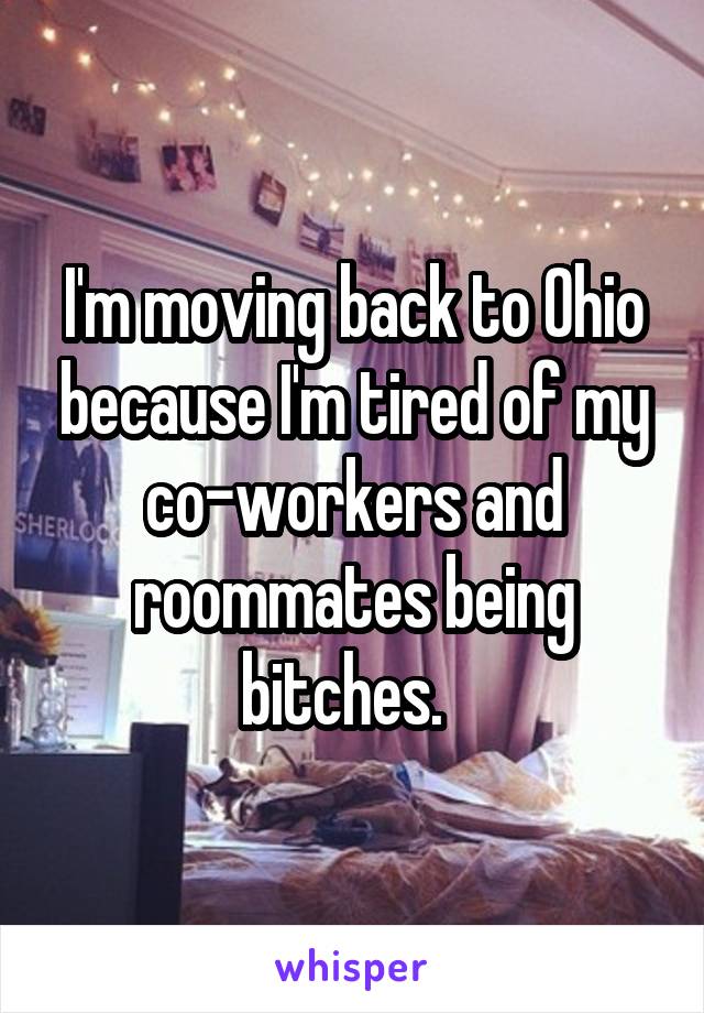 I'm moving back to Ohio because I'm tired of my co-workers and roommates being bitches.  