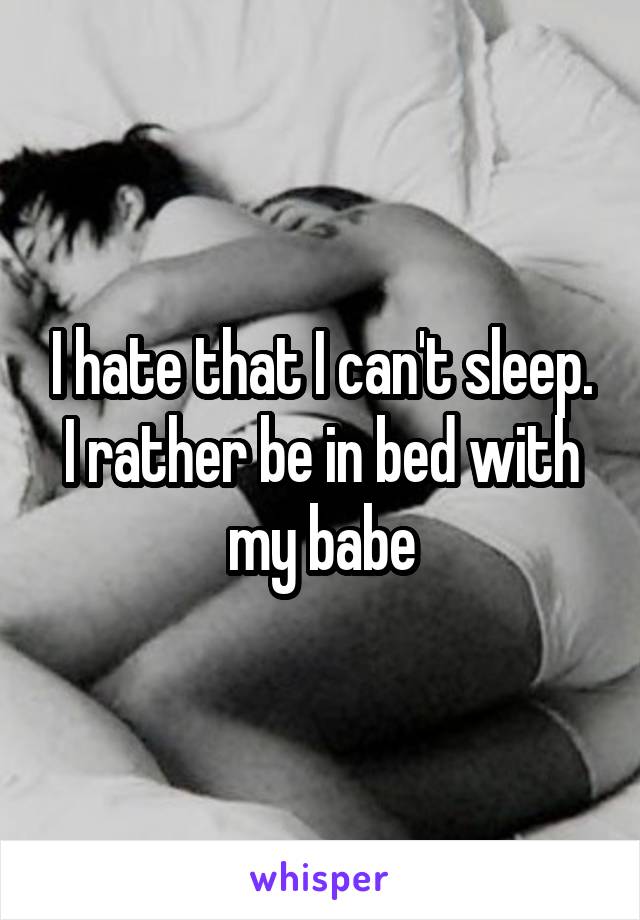 I hate that I can't sleep. I rather be in bed with my babe