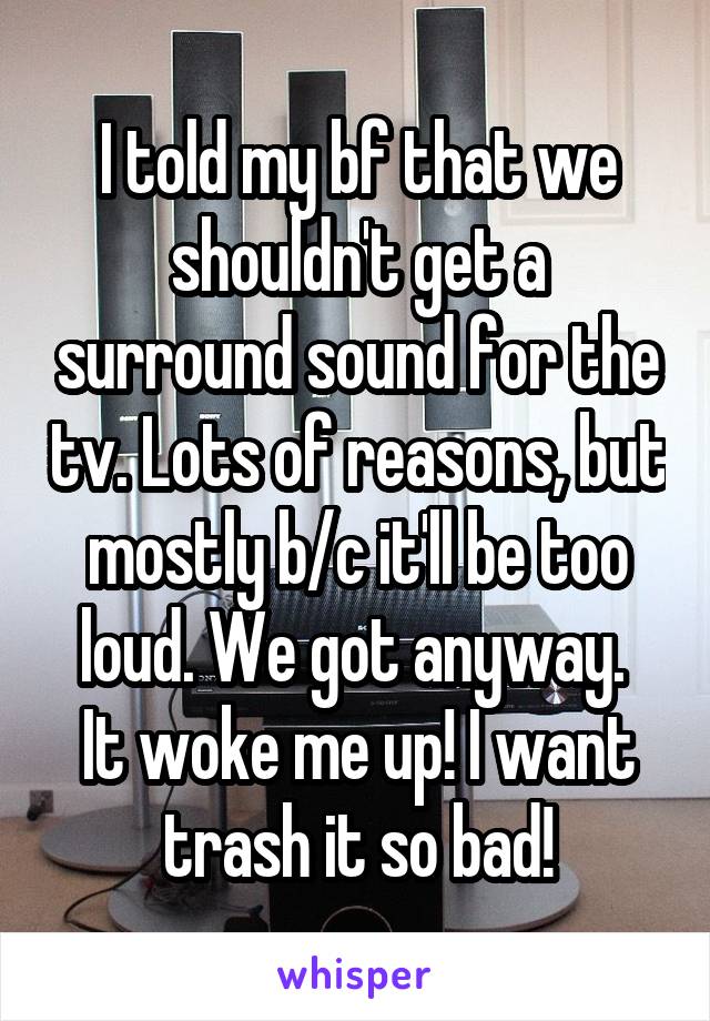 I told my bf that we shouldn't get a surround sound for the tv. Lots of reasons, but mostly b/c it'll be too loud. We got anyway. 
It woke me up! I want trash it so bad!