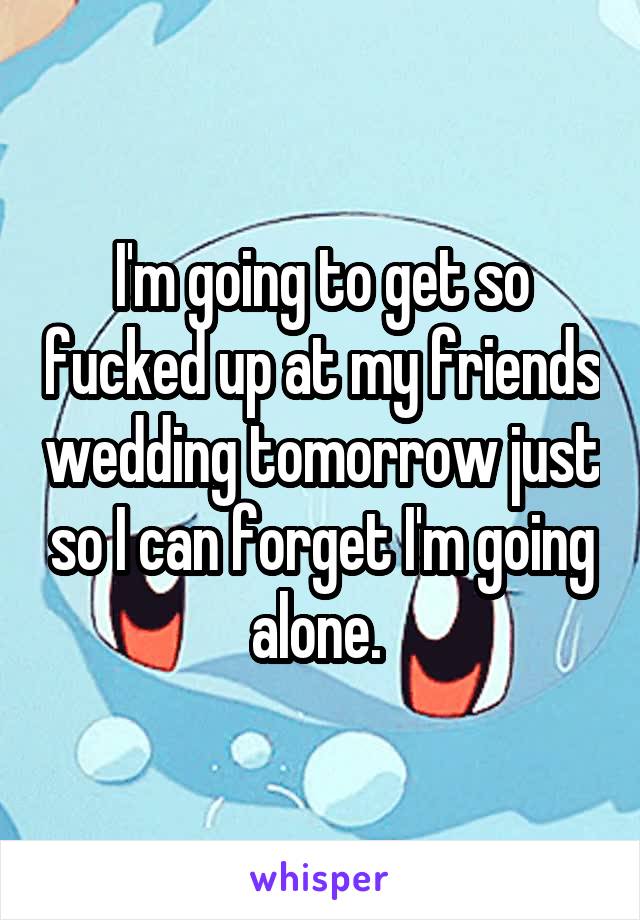 I'm going to get so fucked up at my friends wedding tomorrow just so I can forget I'm going alone. 