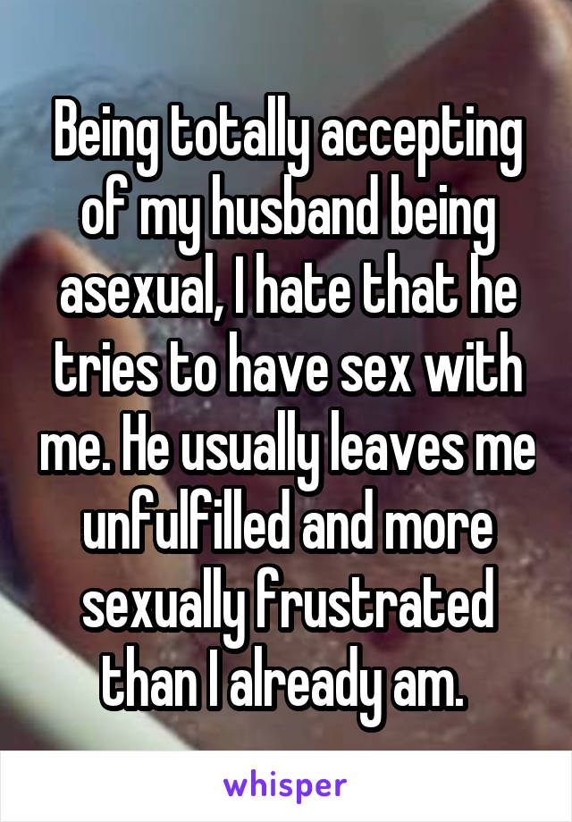 Being totally accepting of my husband being asexual, I hate that he tries to have sex with me. He usually leaves me unfulfilled and more sexually frustrated than I already am. 