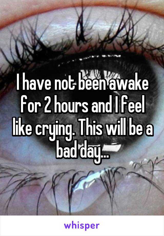 I have not been awake for 2 hours and I feel like crying. This will be a bad day...