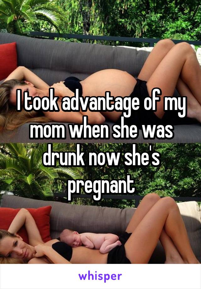 I took advantage of my mom when she was drunk now she's pregnant