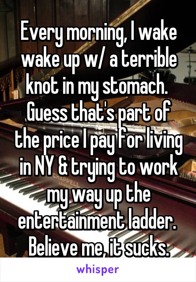 Every morning, I wake wake up w/ a terrible knot in my stomach.  Guess that's part of the price I pay for living in NY & trying to work my way up the entertainment ladder.  Believe me, it sucks.