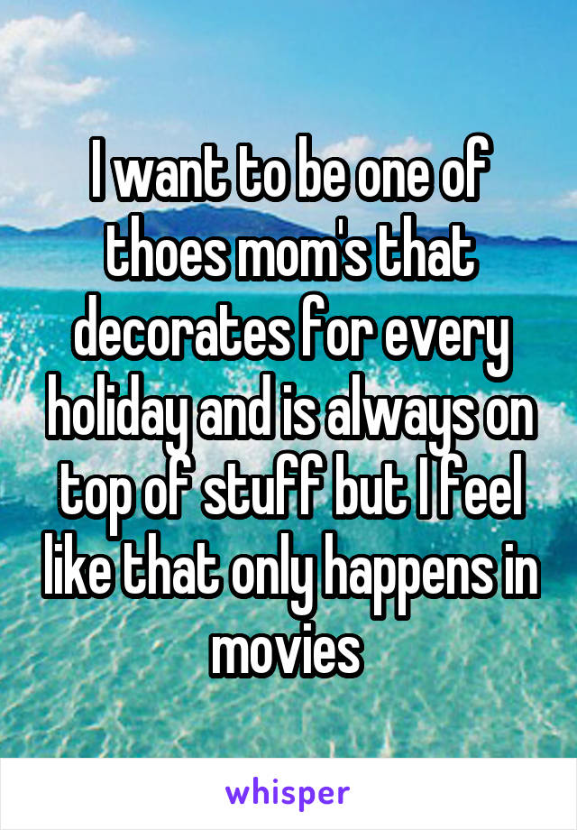 I want to be one of thoes mom's that decorates for every holiday and is always on top of stuff but I feel like that only happens in movies 