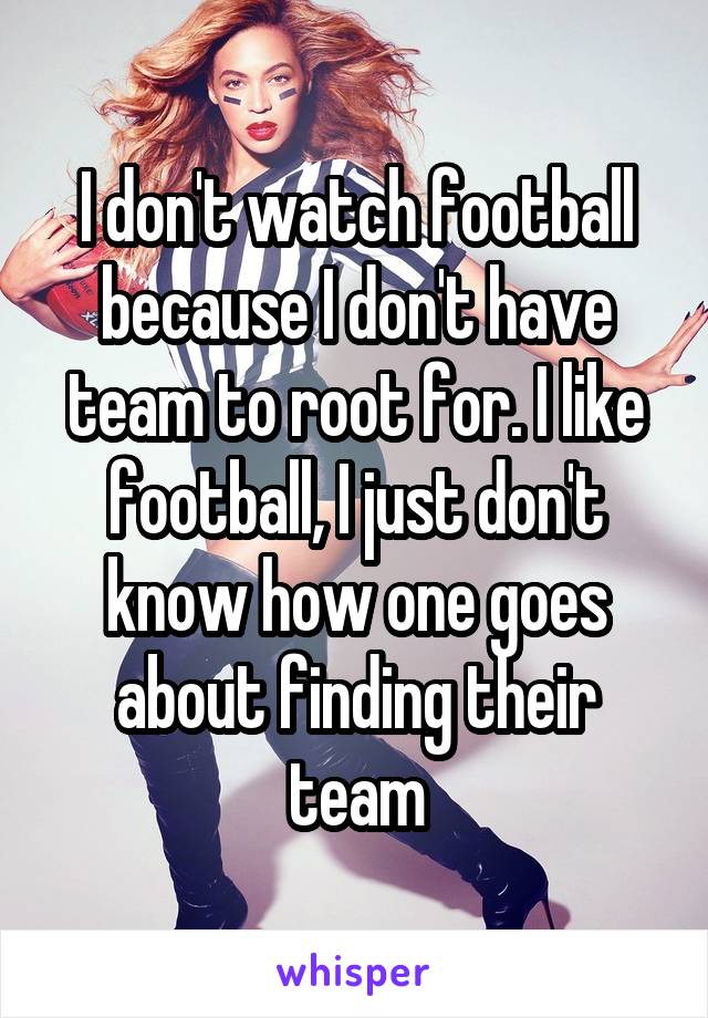 I don't watch football because I don't have team to root for. I like football, I just don't know how one goes about finding their team