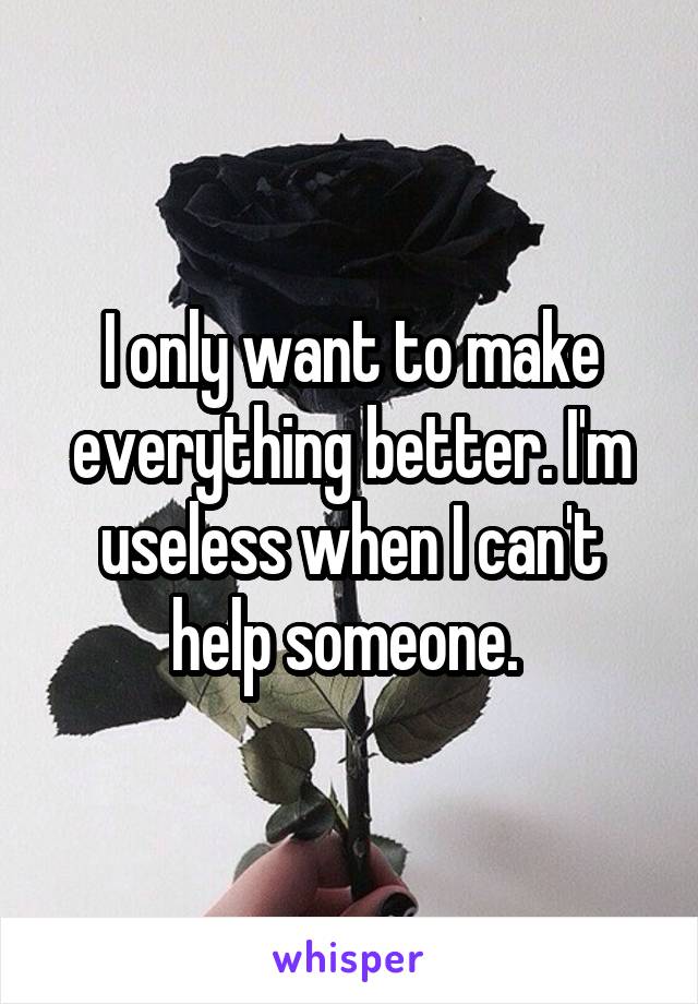 I only want to make everything better. I'm useless when I can't help someone. 