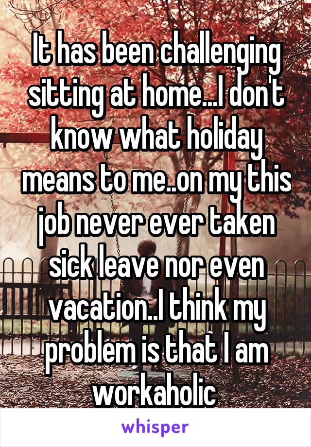 It has been challenging sitting at home...I don't know what holiday means to me..on my this job never ever taken sick leave nor even vacation..I think my problem is that I am workaholic 