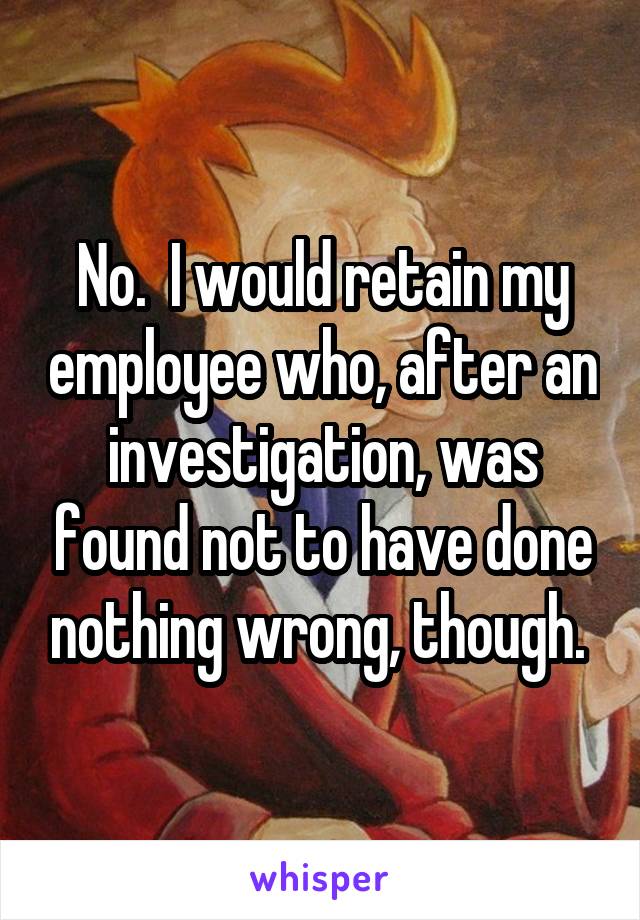 No.  I would retain my employee who, after an investigation, was found not to have done nothing wrong, though. 