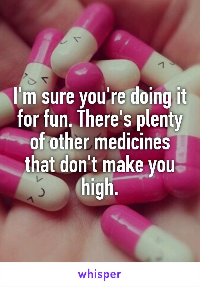 I'm sure you're doing it for fun. There's plenty of other medicines that don't make you high.