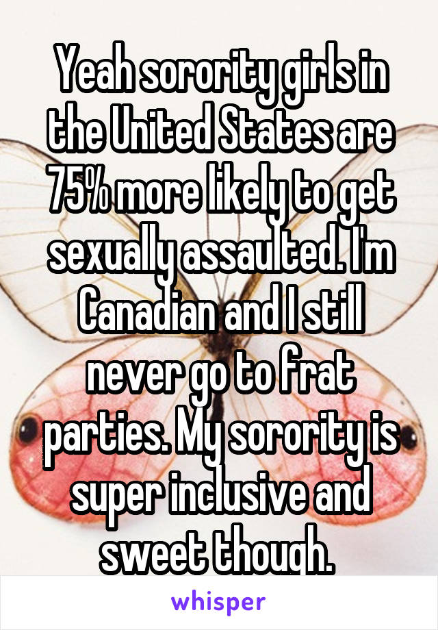 Yeah sorority girls in the United States are 75% more likely to get sexually assaulted. I'm Canadian and I still never go to frat parties. My sorority is super inclusive and sweet though. 