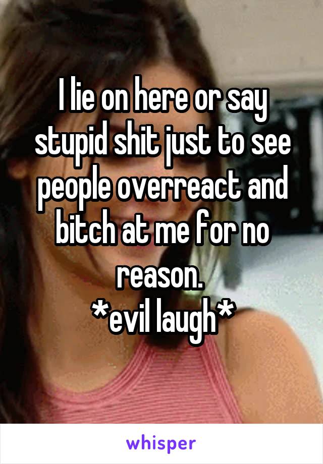I lie on here or say stupid shit just to see people overreact and bitch at me for no reason. 
*evil laugh*
