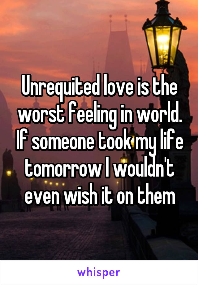 Unrequited love is the worst feeling in world. If someone took my life tomorrow I wouldn't even wish it on them