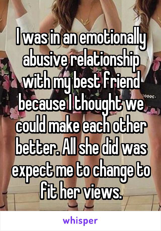 I was in an emotionally abusive relationship with my best friend because I thought we could make each other better. All she did was expect me to change to fit her views.